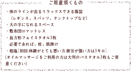・体のラインが出るリラックスできる服装(レギンス、スパッツ、タンクトップなど)・大の字になれるスペース・敷布団orマットレス・長方形フェイスタオル3枚必要であれば、枕、肌掛け・粗塩［初回.体調がとても悪い方.疲労が強い方は3キロ］(オイルマッサージをご利用の方は大判のバスタオル3枚もご用意ください)